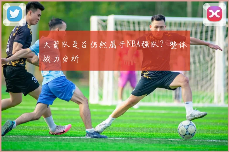 火箭队是否仍然属于NBA强队？整体战力分析