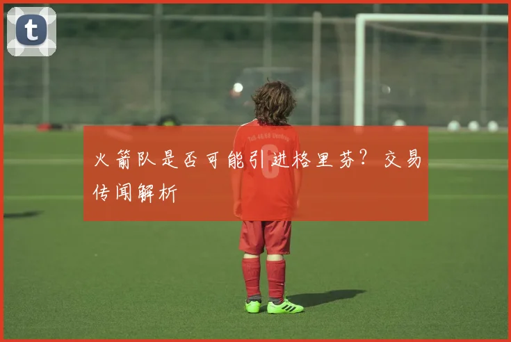 火箭队是否可能引进格里芬？交易传闻解析