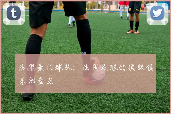 法甲豪门球队：法国足球的顶级俱乐部盘点