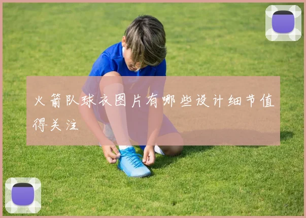 火箭队球衣图片有哪些设计细节值得关注