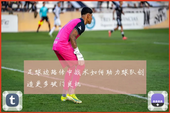 足球边路传中战术如何助力球队创造更多破门良机