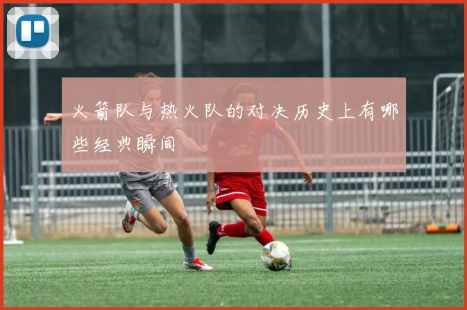 火箭队与热火队的对决历史上有哪些经典瞬间